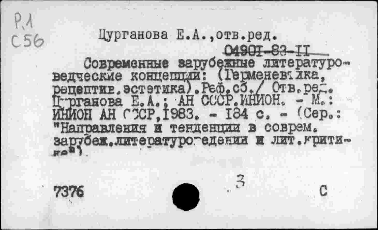 ﻿м С 56
Цурганова Е.А.,отв.ред.
04901-еа-п—
Современные зарубежные литературоведческие концепции: (Герменевтика, рецептив,эстетика).Реф.сб./ Отв,.ре". Цурганова Е.А.; АН СССР. ИНИОН. - С: ИЙИОН АН СССР,1983. - 184 с. - (Сер.: "Наплавления и тенденции в соврем, за^беж.литературоведении и лит.крити-
7376